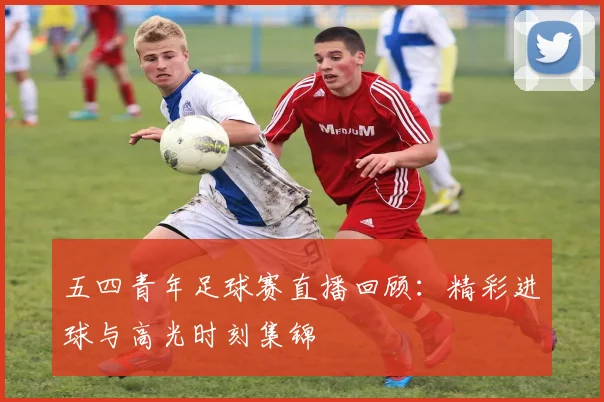 五四青年足球赛直播回顾：精彩进球与高光时刻集锦