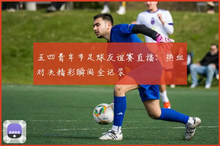 五四青年节足球友谊赛直播：热血对决精彩瞬间全记录