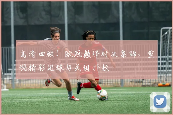 高清回顾！欧冠巅峰对决集锦，重现精彩进球与关键扑救